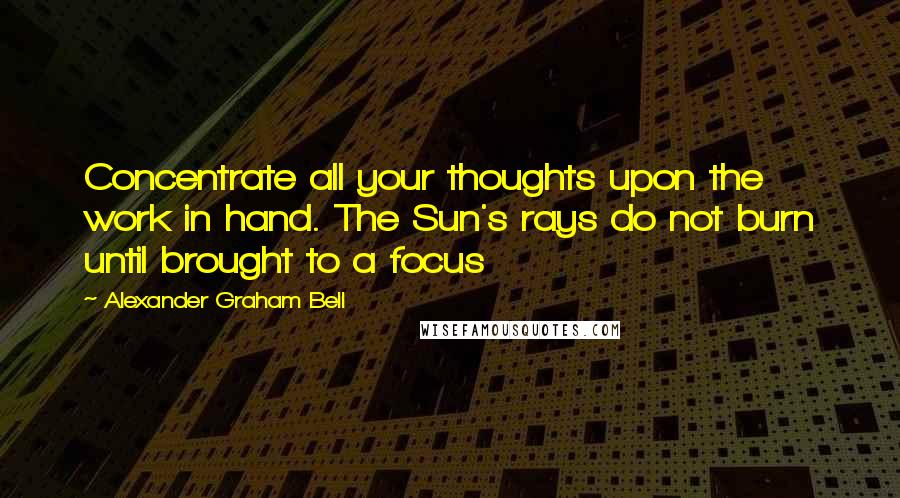 Alexander Graham Bell Quotes: Concentrate all your thoughts upon the work in hand. The Sun's rays do not burn until brought to a focus