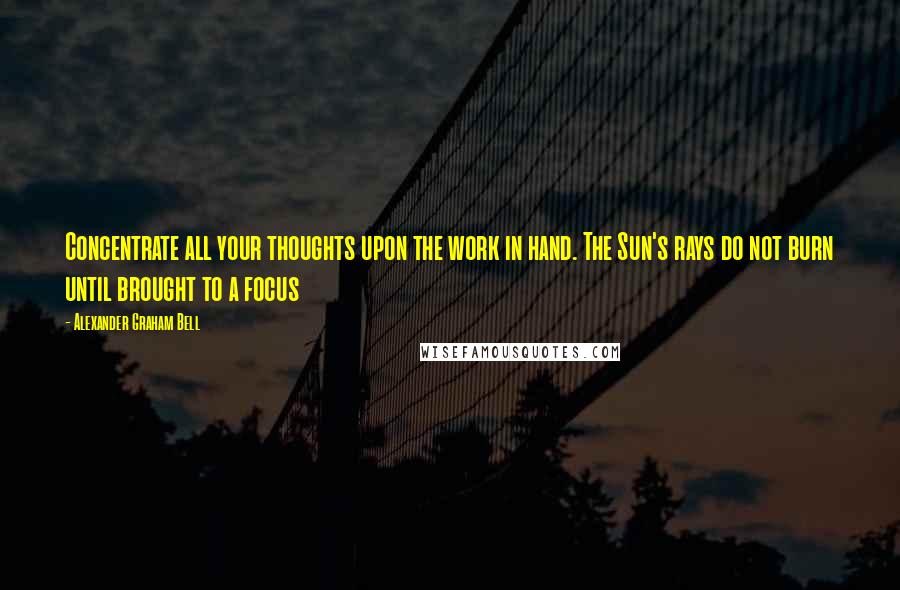 Alexander Graham Bell Quotes: Concentrate all your thoughts upon the work in hand. The Sun's rays do not burn until brought to a focus