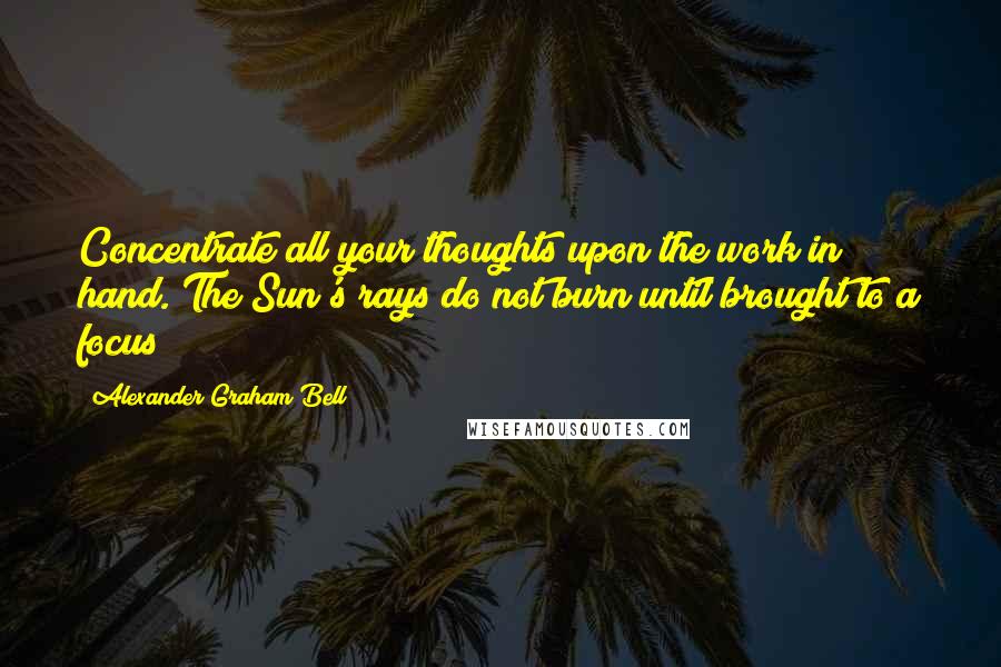 Alexander Graham Bell Quotes: Concentrate all your thoughts upon the work in hand. The Sun's rays do not burn until brought to a focus