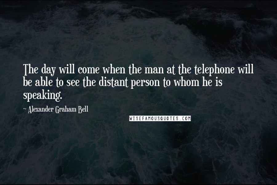 Alexander Graham Bell Quotes: The day will come when the man at the telephone will be able to see the distant person to whom he is speaking.