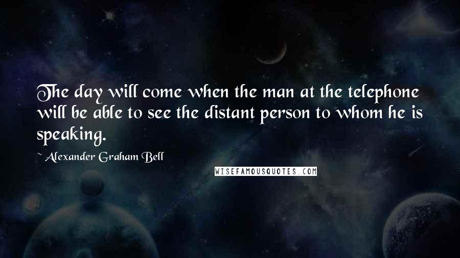 Alexander Graham Bell Quotes: The day will come when the man at the telephone will be able to see the distant person to whom he is speaking.