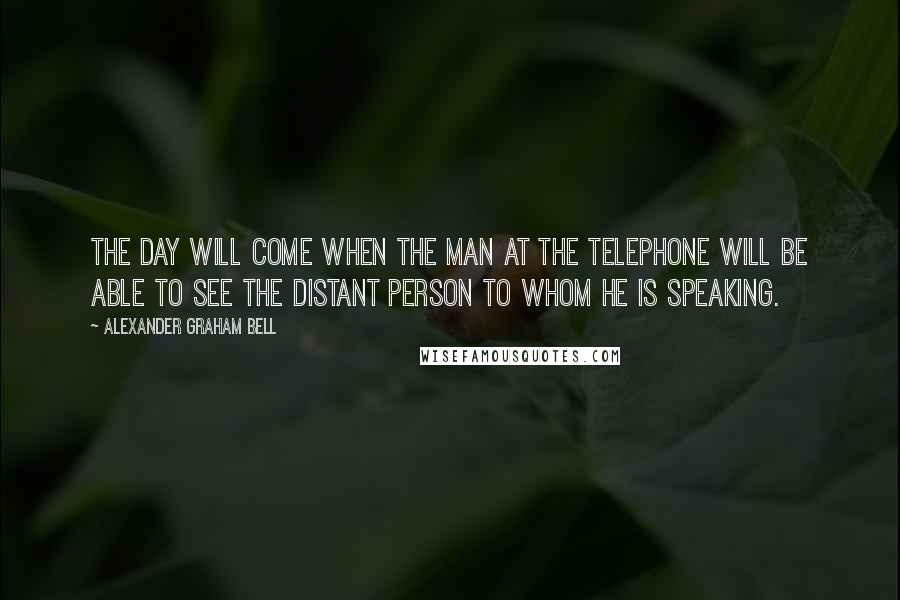 Alexander Graham Bell Quotes: The day will come when the man at the telephone will be able to see the distant person to whom he is speaking.