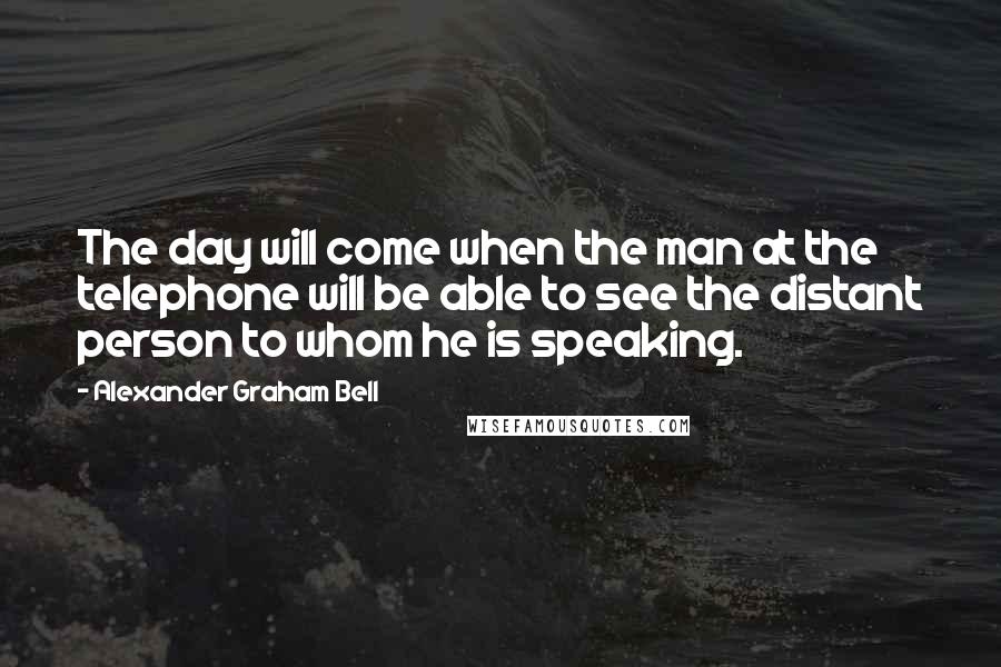 Alexander Graham Bell Quotes: The day will come when the man at the telephone will be able to see the distant person to whom he is speaking.