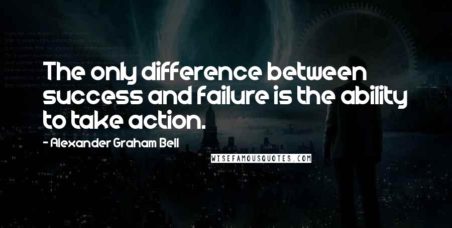 Alexander Graham Bell Quotes: The only difference between success and failure is the ability to take action.