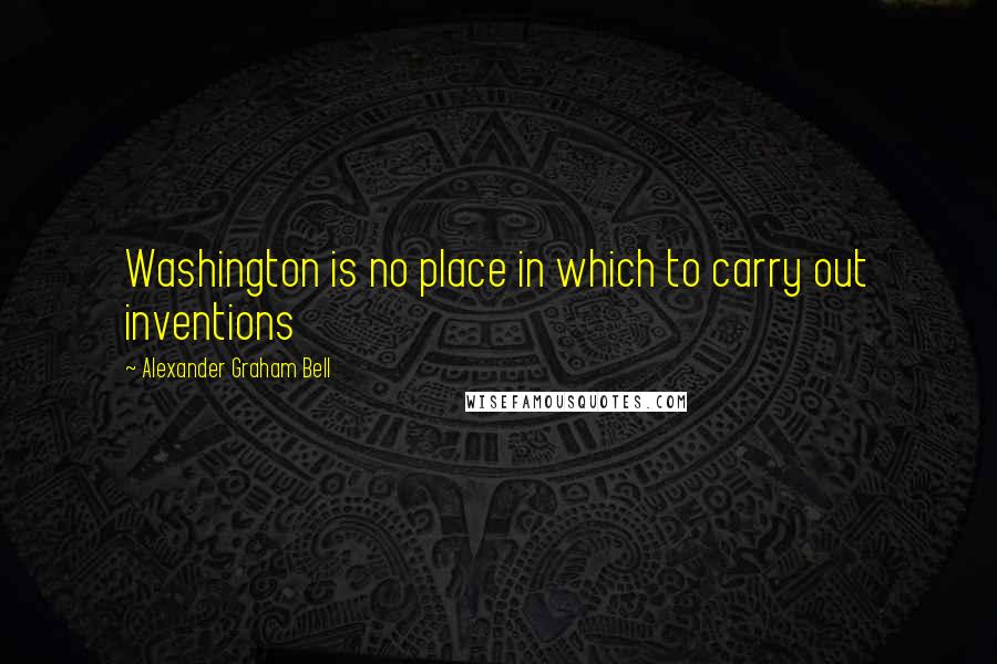 Alexander Graham Bell Quotes: Washington is no place in which to carry out inventions