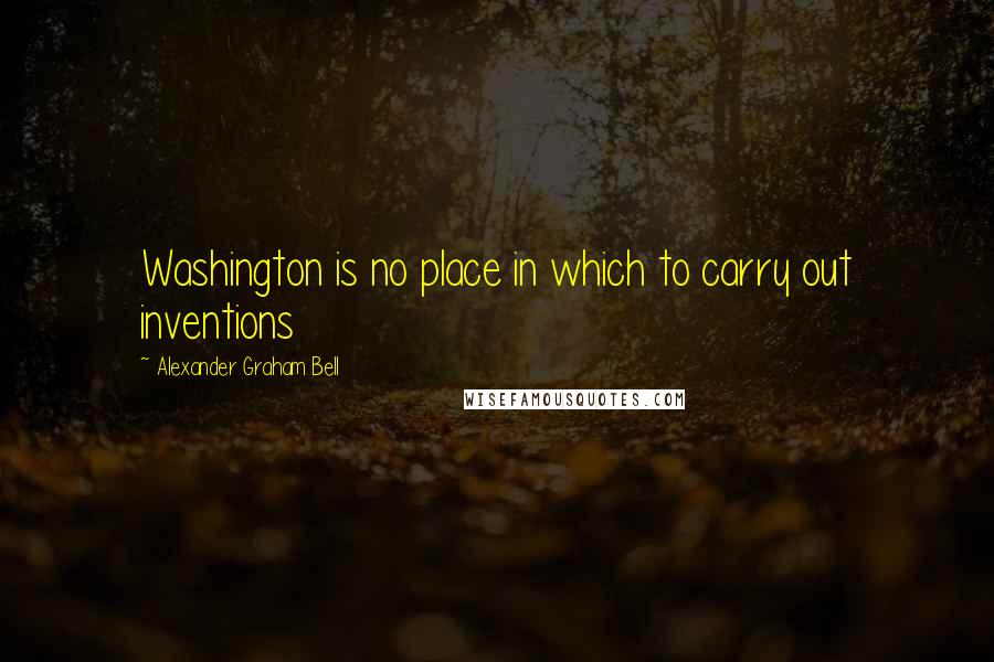 Alexander Graham Bell Quotes: Washington is no place in which to carry out inventions