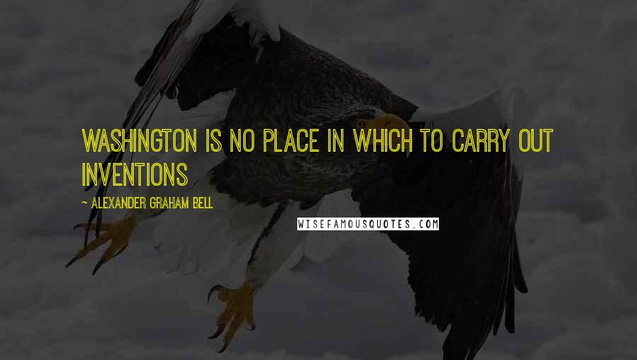 Alexander Graham Bell Quotes: Washington is no place in which to carry out inventions