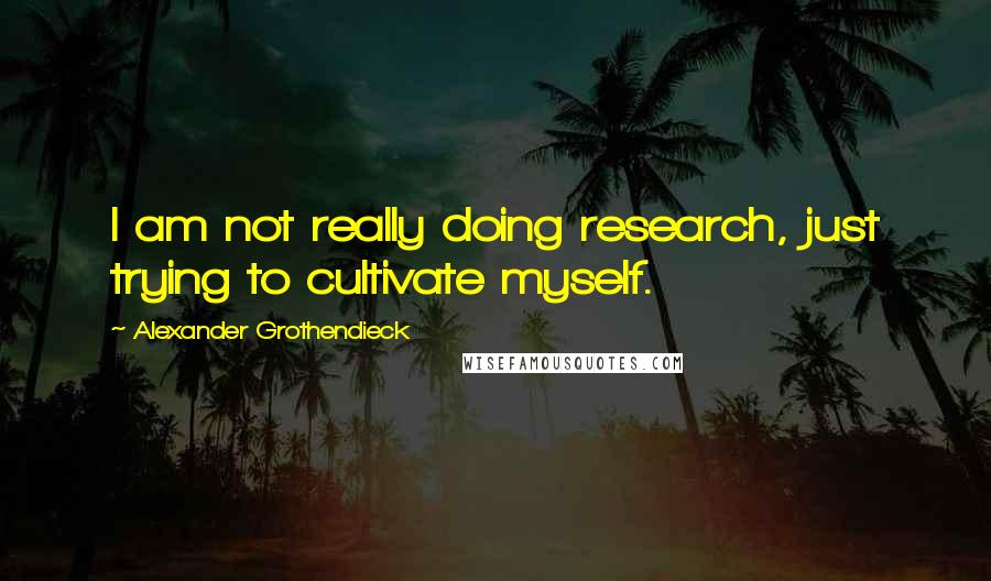 Alexander Grothendieck Quotes: I am not really doing research, just trying to cultivate myself.