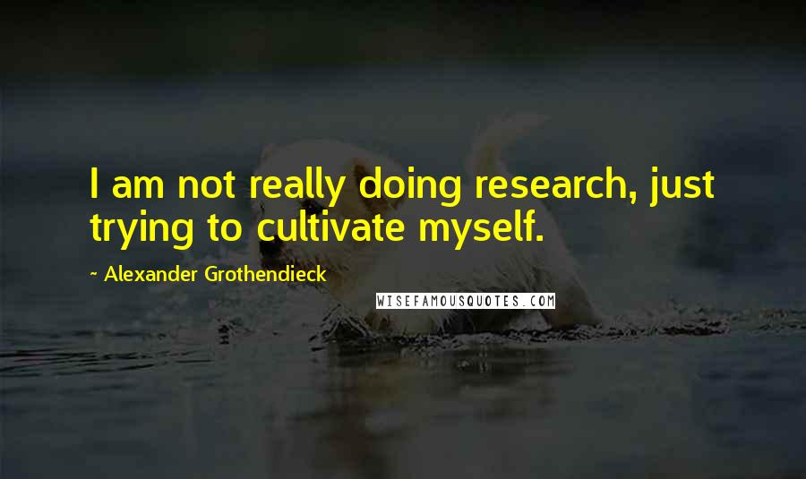 Alexander Grothendieck Quotes: I am not really doing research, just trying to cultivate myself.