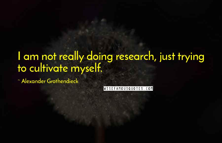 Alexander Grothendieck Quotes: I am not really doing research, just trying to cultivate myself.