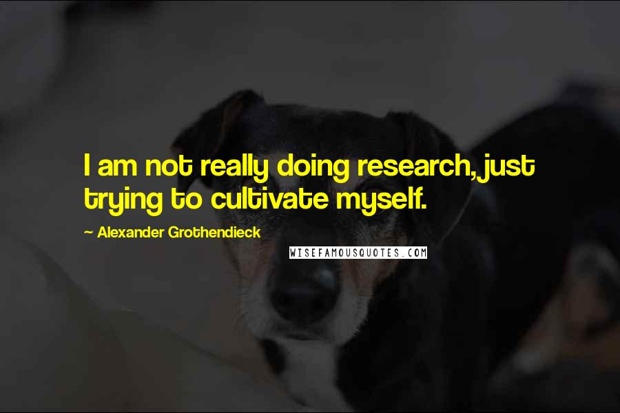 Alexander Grothendieck Quotes: I am not really doing research, just trying to cultivate myself.