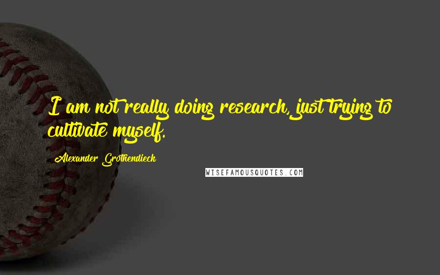 Alexander Grothendieck Quotes: I am not really doing research, just trying to cultivate myself.