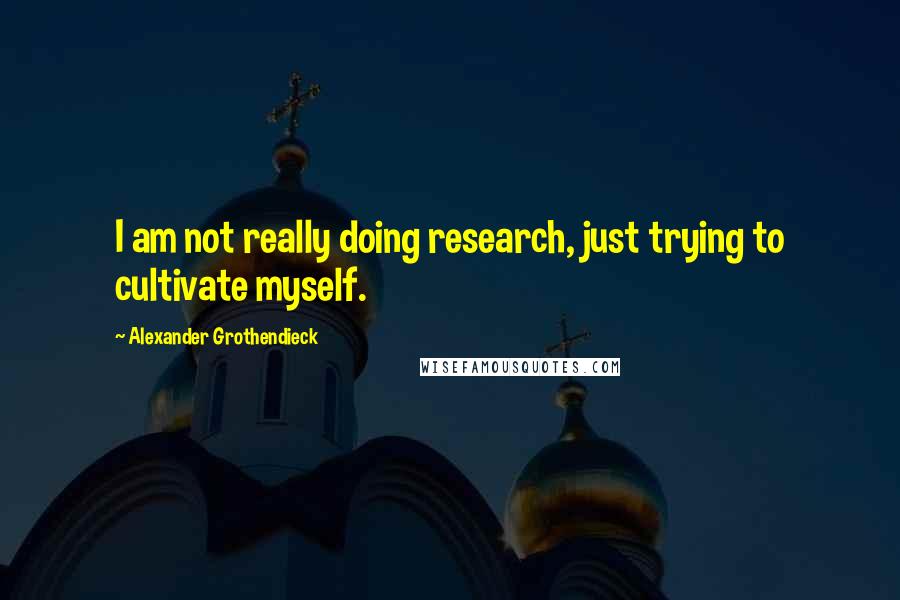 Alexander Grothendieck Quotes: I am not really doing research, just trying to cultivate myself.