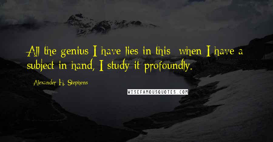 Alexander H. Stephens Quotes: All the genius I have lies in this; when I have a subject in hand, I study it profoundly.