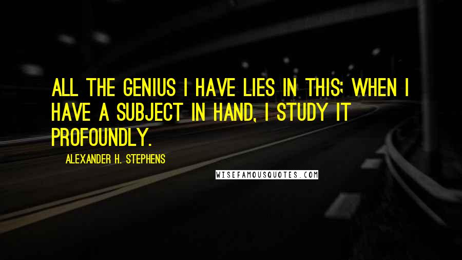 Alexander H. Stephens Quotes: All the genius I have lies in this; when I have a subject in hand, I study it profoundly.