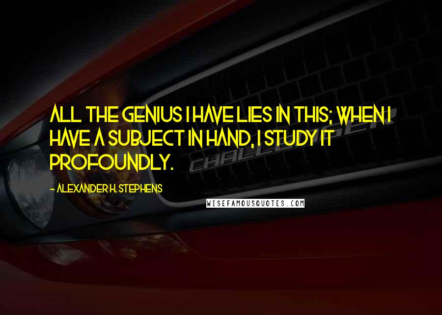 Alexander H. Stephens Quotes: All the genius I have lies in this; when I have a subject in hand, I study it profoundly.