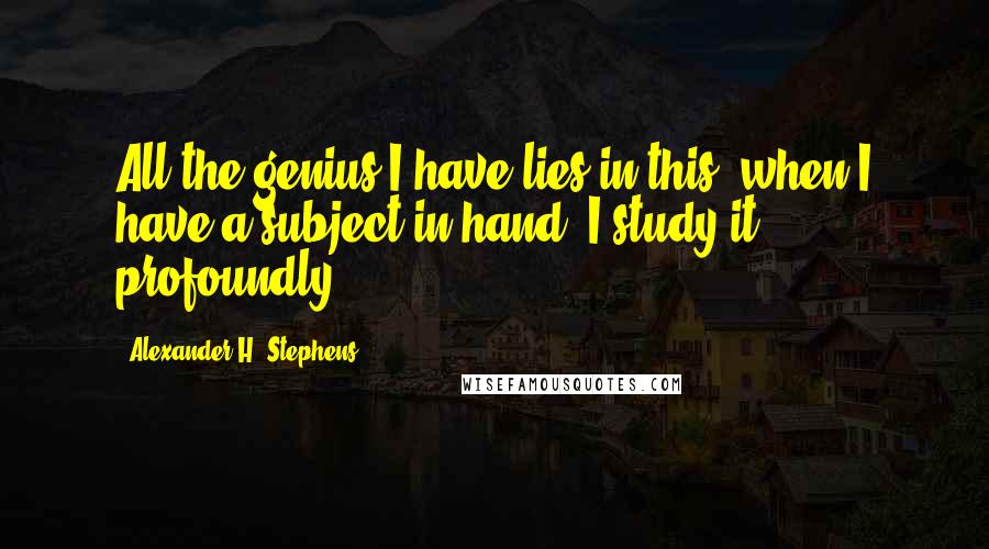 Alexander H. Stephens Quotes: All the genius I have lies in this; when I have a subject in hand, I study it profoundly.