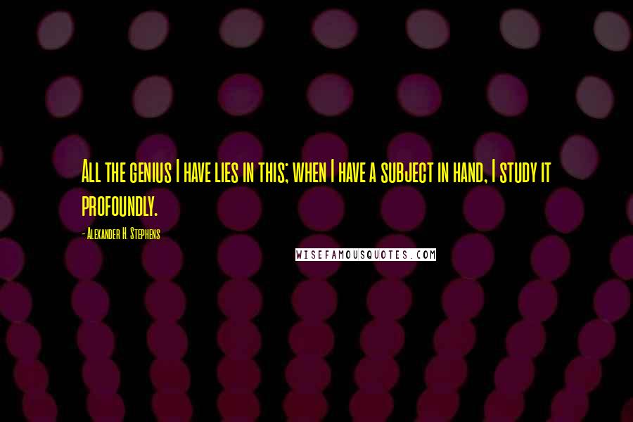 Alexander H. Stephens Quotes: All the genius I have lies in this; when I have a subject in hand, I study it profoundly.