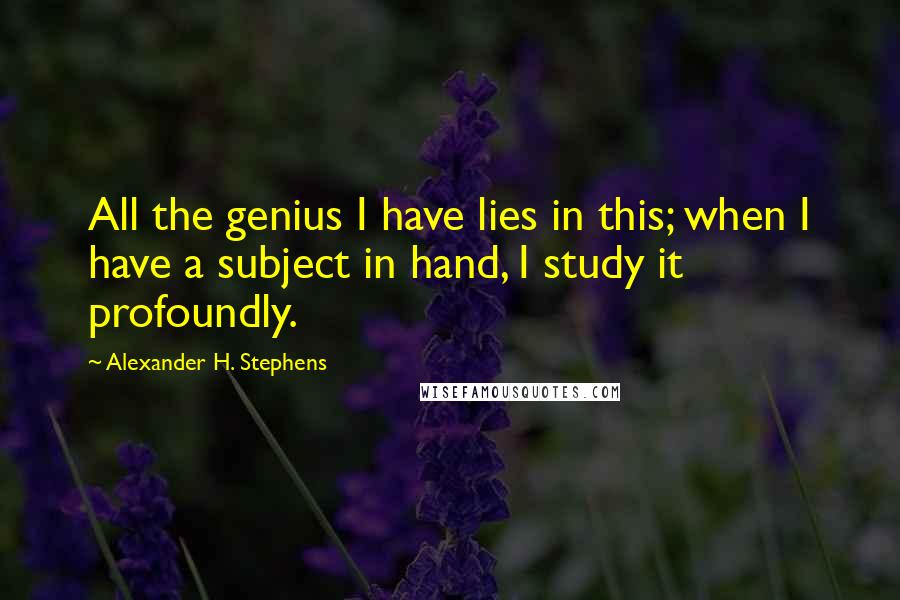 Alexander H. Stephens Quotes: All the genius I have lies in this; when I have a subject in hand, I study it profoundly.