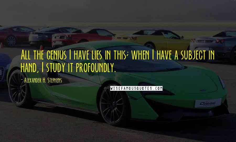 Alexander H. Stephens Quotes: All the genius I have lies in this; when I have a subject in hand, I study it profoundly.