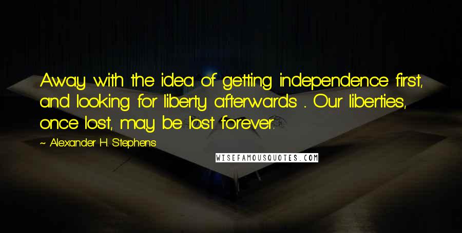 Alexander H. Stephens Quotes: Away with the idea of getting independence first, and looking for liberty afterwards ... Our liberties, once lost, may be lost forever.