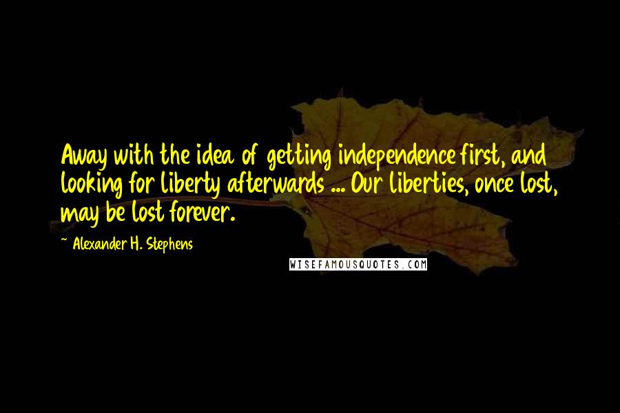 Alexander H. Stephens Quotes: Away with the idea of getting independence first, and looking for liberty afterwards ... Our liberties, once lost, may be lost forever.