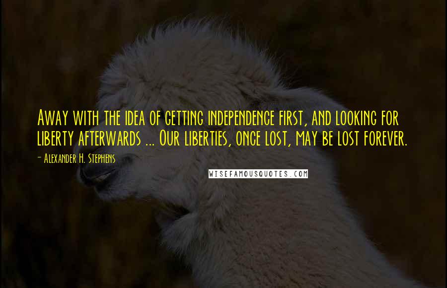 Alexander H. Stephens Quotes: Away with the idea of getting independence first, and looking for liberty afterwards ... Our liberties, once lost, may be lost forever.