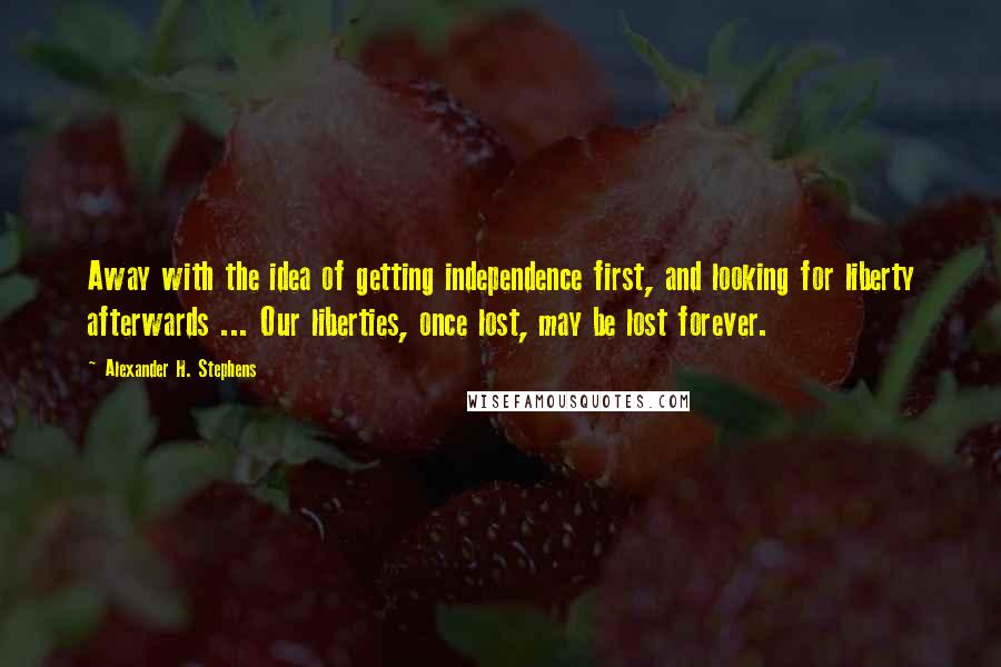 Alexander H. Stephens Quotes: Away with the idea of getting independence first, and looking for liberty afterwards ... Our liberties, once lost, may be lost forever.