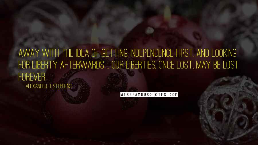 Alexander H. Stephens Quotes: Away with the idea of getting independence first, and looking for liberty afterwards ... Our liberties, once lost, may be lost forever.