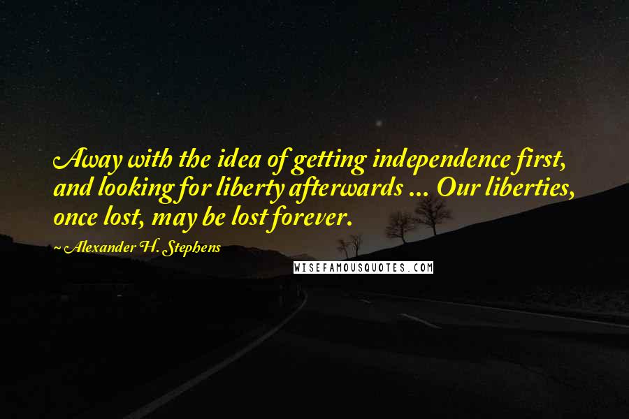 Alexander H. Stephens Quotes: Away with the idea of getting independence first, and looking for liberty afterwards ... Our liberties, once lost, may be lost forever.