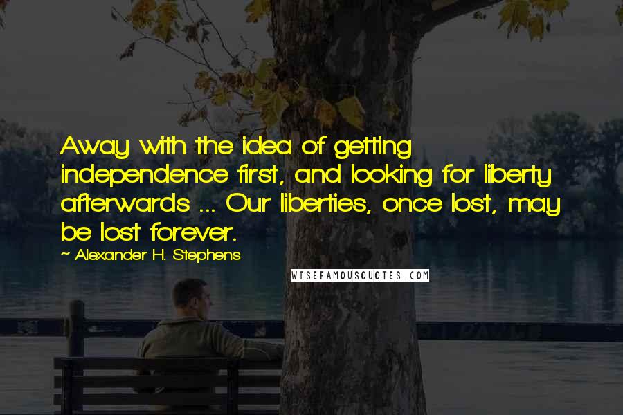 Alexander H. Stephens Quotes: Away with the idea of getting independence first, and looking for liberty afterwards ... Our liberties, once lost, may be lost forever.