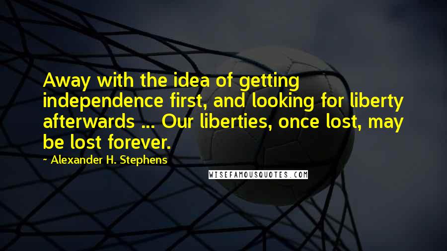 Alexander H. Stephens Quotes: Away with the idea of getting independence first, and looking for liberty afterwards ... Our liberties, once lost, may be lost forever.