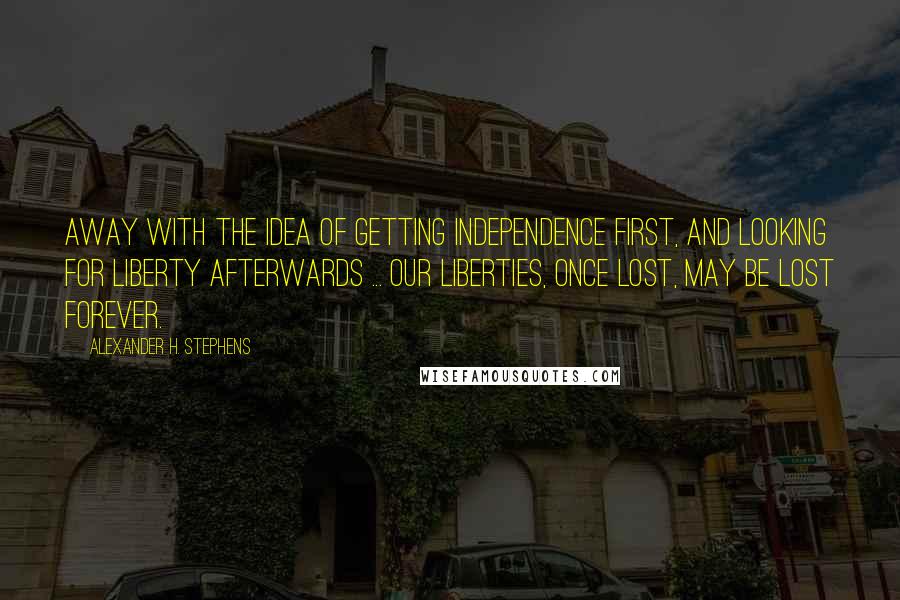 Alexander H. Stephens Quotes: Away with the idea of getting independence first, and looking for liberty afterwards ... Our liberties, once lost, may be lost forever.