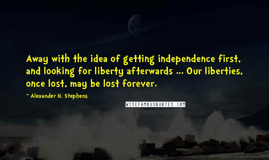 Alexander H. Stephens Quotes: Away with the idea of getting independence first, and looking for liberty afterwards ... Our liberties, once lost, may be lost forever.