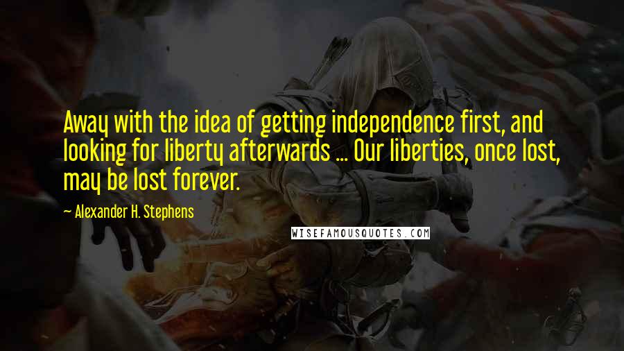 Alexander H. Stephens Quotes: Away with the idea of getting independence first, and looking for liberty afterwards ... Our liberties, once lost, may be lost forever.