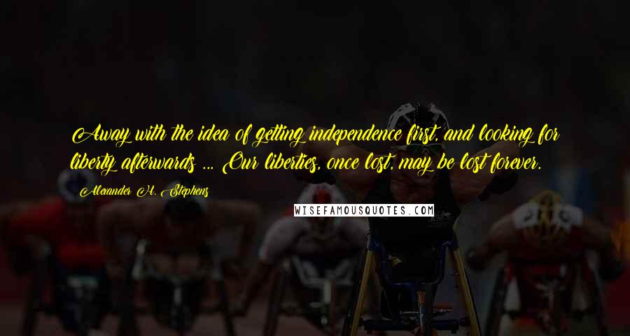 Alexander H. Stephens Quotes: Away with the idea of getting independence first, and looking for liberty afterwards ... Our liberties, once lost, may be lost forever.