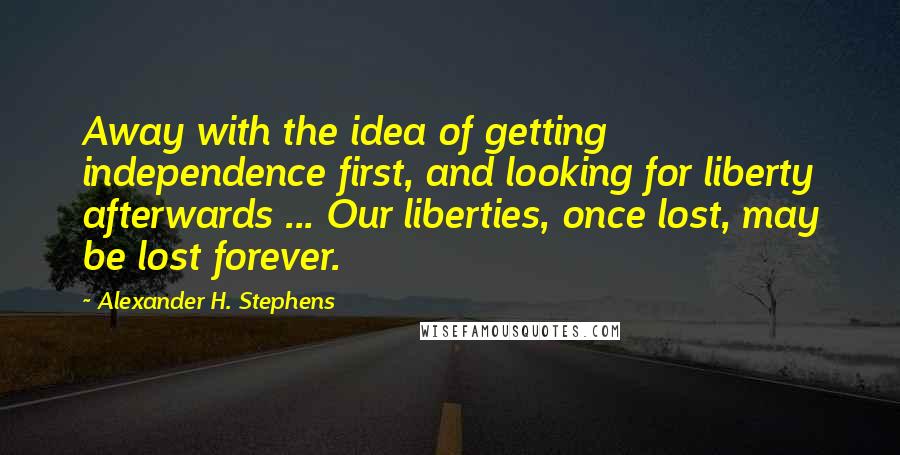 Alexander H. Stephens Quotes: Away with the idea of getting independence first, and looking for liberty afterwards ... Our liberties, once lost, may be lost forever.