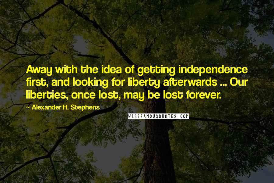 Alexander H. Stephens Quotes: Away with the idea of getting independence first, and looking for liberty afterwards ... Our liberties, once lost, may be lost forever.