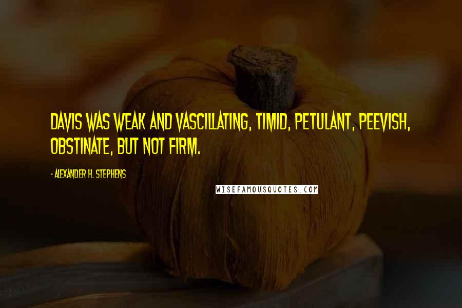 Alexander H. Stephens Quotes: Davis was weak and vascillating, timid, petulant, peevish, obstinate, but not firm.