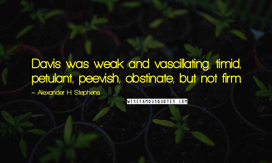 Alexander H. Stephens Quotes: Davis was weak and vascillating, timid, petulant, peevish, obstinate, but not firm.