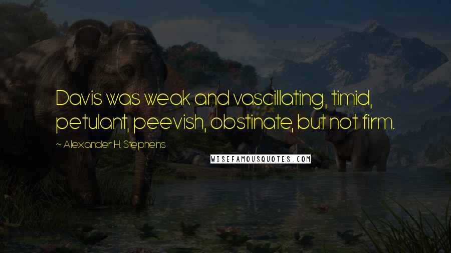 Alexander H. Stephens Quotes: Davis was weak and vascillating, timid, petulant, peevish, obstinate, but not firm.