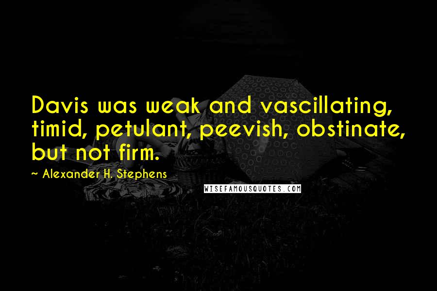 Alexander H. Stephens Quotes: Davis was weak and vascillating, timid, petulant, peevish, obstinate, but not firm.