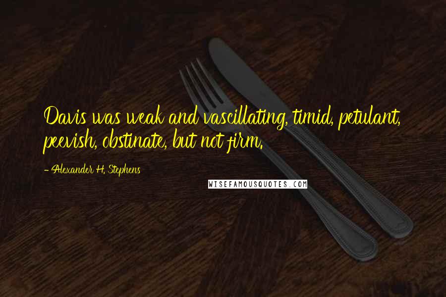 Alexander H. Stephens Quotes: Davis was weak and vascillating, timid, petulant, peevish, obstinate, but not firm.