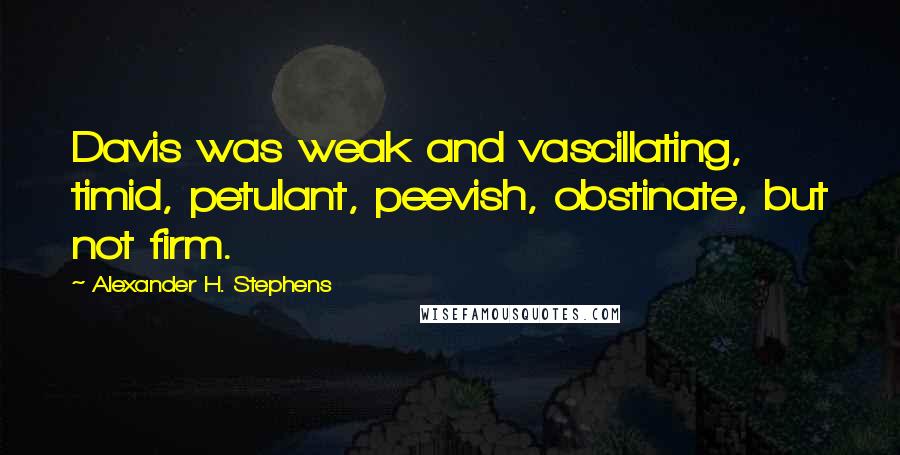 Alexander H. Stephens Quotes: Davis was weak and vascillating, timid, petulant, peevish, obstinate, but not firm.