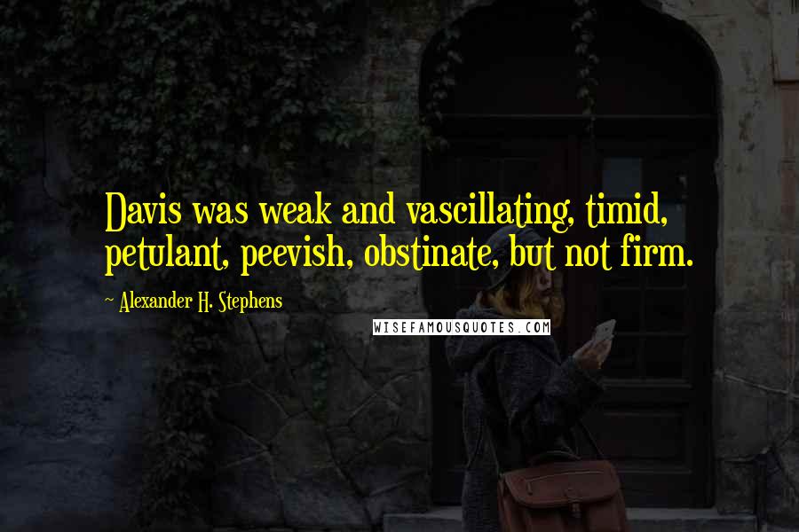 Alexander H. Stephens Quotes: Davis was weak and vascillating, timid, petulant, peevish, obstinate, but not firm.