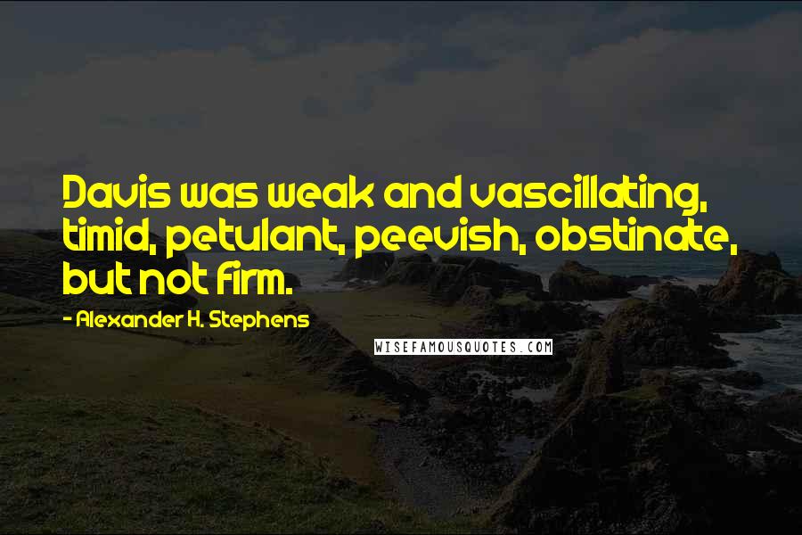 Alexander H. Stephens Quotes: Davis was weak and vascillating, timid, petulant, peevish, obstinate, but not firm.