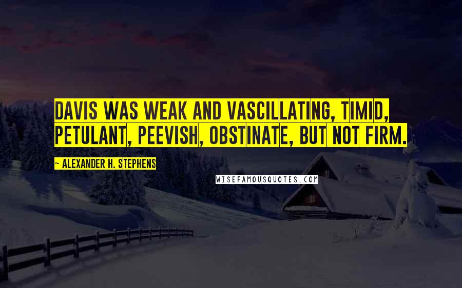 Alexander H. Stephens Quotes: Davis was weak and vascillating, timid, petulant, peevish, obstinate, but not firm.