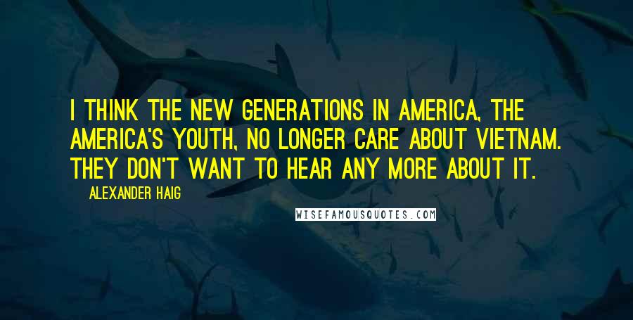 Alexander Haig Quotes: I think the new generations in America, the America's youth, no longer care about Vietnam. They don't want to hear any more about it.
