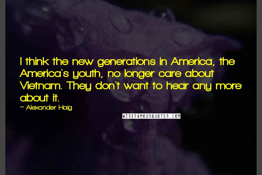 Alexander Haig Quotes: I think the new generations in America, the America's youth, no longer care about Vietnam. They don't want to hear any more about it.
