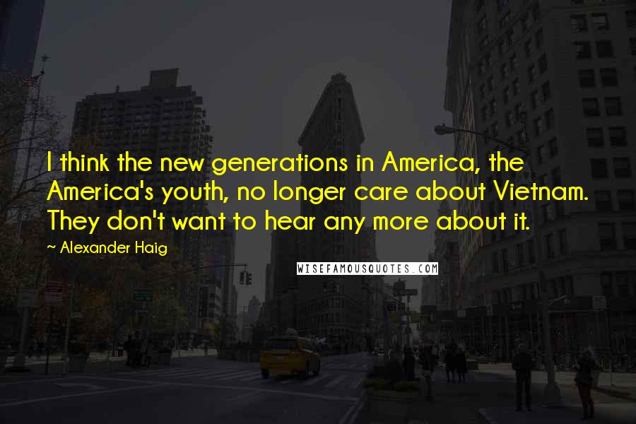 Alexander Haig Quotes: I think the new generations in America, the America's youth, no longer care about Vietnam. They don't want to hear any more about it.